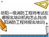 岳阳一级消防工程师考试在哪报名培训机构怎么找(岳阳消防工程师报名培训)
