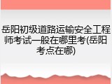 岳阳初级道路运输安全工程师考试一般在哪里考(岳阳考点在哪)