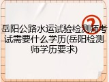 岳阳公路水运试验检测师考试需要什么学历(岳阳检测师学历要求)