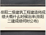 岳阳二级建筑工程建造师成绩大概什么时候出来(岳阳二建成绩何时公布)