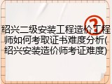 绍兴二级安装工程造价工程师如何考取证书难度分析(绍兴安装造价师考证难度)