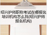 绍兴护师职称考试在哪报名培训机构怎么找(绍兴护师报名机构)