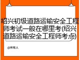 绍兴初级道路运输安全工程师考试一般在哪里考(绍兴道路运输安全工程师考点)