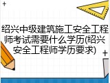 绍兴中级建筑施工安全工程师考试需要什么学历(绍兴安全工程师学历要求)