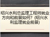 绍兴水利总监理工程师就业方向和前景如何？(绍兴水利监理就业前景)