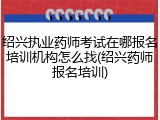绍兴执业药师考试在哪报名培训机构怎么找(绍兴药师报名培训)