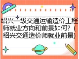 绍兴一级交通运输造价工程师就业方向和前景如何？(绍兴交通造价师就业前景)