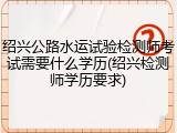 绍兴公路水运试验检测师考试需要什么学历(绍兴检测师学历要求)