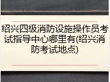 绍兴四级消防设施操作员考试指导中心哪里有(绍兴消防考试地点)