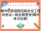 赣州初级道路运输安全工程师考试一般在哪里考(赣州考点在哪)