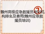 赣州高级应急救援员培训机构排名及费用(赣州应急救援员培训)