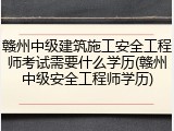 赣州中级建筑施工安全工程师考试需要什么学历(赣州中级安全工程师学历)