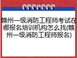 赣州一级消防工程师考试在哪报名培训机构怎么找(赣州一级消防工程师报名)