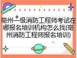 亳州一级消防工程师考试在哪报名培训机构怎么找(亳州消防工程师报名培训)