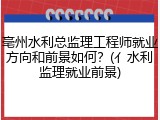 亳州水利总监理工程师就业方向和前景如何？(亻水利监理就业前景)