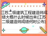 江苏二级建筑工程建造师成绩大概什么时候出来(江苏二级建造师成绩何时公布)