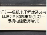 江苏一级机电工程建造师考试培训机构哪里找(江苏一级机电建造师培训)