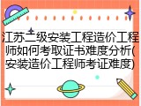 江苏二级安装工程造价工程师如何考取证书难度分析(安装造价工程师考证难度)