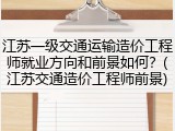 江苏一级交通运输造价工程师就业方向和前景如何？(江苏交通造价工程师前景)
