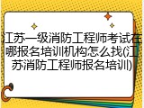 江苏一级消防工程师考试在哪报名培训机构怎么找(江苏消防工程师报名培训)