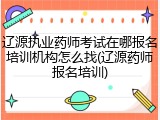 辽源执业药师考试在哪报名培训机构怎么找(辽源药师报名培训)