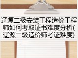 辽源二级安装工程造价工程师如何考取证书难度分析(辽源二级造价师考证难度)