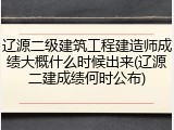 辽源二级建筑工程建造师成绩大概什么时候出来(辽源二建成绩何时公布)