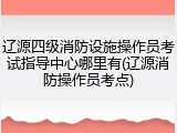辽源四级消防设施操作员考试指导中心哪里有(辽源消防操作员考点)