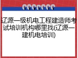 辽源一级机电工程建造师考试培训机构哪里找(辽源一建机电培训)