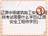 辽源中级建筑施工安全工程师考试需要什么学历(辽源安全工程师学历)