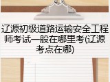 辽源初级道路运输安全工程师考试一般在哪里考(辽源考点在哪)