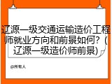 辽源一级交通运输造价工程师就业方向和前景如何？(辽源一级造价师前景)
