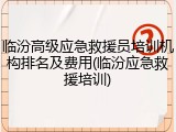 临汾高级应急救援员培训机构排名及费用(临汾应急救援培训)