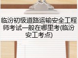 临汾初级道路运输安全工程师考试一般在哪里考(临汾安工考点)