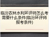 临汾农林水利环评师怎么考需要什么条件(临汾环评师报考条件)