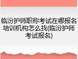 临汾护师职称考试在哪报名培训机构怎么找(临汾护师考试报名)