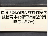 临汾四级消防设施操作员考试指导中心哪里有(临汾消防考试指导)