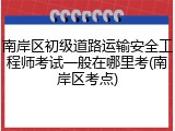 南岸区初级道路运输安全工程师考试一般在哪里考(南岸区考点)