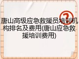 唐山高级应急救援员培训机构排名及费用(唐山应急救援培训费用)