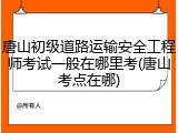 唐山初级道路运输安全工程师考试一般在哪里考(唐山考点在哪)