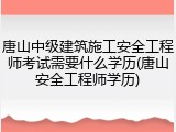 唐山中级建筑施工安全工程师考试需要什么学历(唐山安全工程师学历)