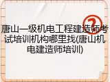 唐山一级机电工程建造师考试培训机构哪里找(唐山机电建造师培训)