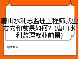 唐山水利总监理工程师就业方向和前景如何？(唐山水利监理就业前景)