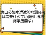 唐山公路水运试验检测师考试需要什么学历(唐山检测师学历要求)