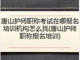 唐山护师职称考试在哪报名培训机构怎么找(唐山护师职称报名培训)