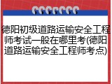 德阳初级道路运输安全工程师考试一般在哪里考(德阳道路运输安全工程师考点)