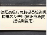 德阳高级应急救援员培训机构排名及费用(德阳应急救援培训费用)