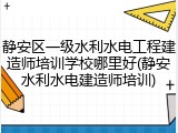 静安区一级水利水电工程建造师培训学校哪里好(静安水利水电建造师培训)