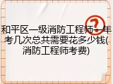 和平区一级消防工程师一年考几次总共需要花多少钱(消防工程师考费)