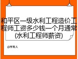 和平区一级水利工程造价工程师工资多少钱一个月通常(水利工程师薪资)